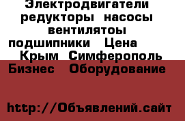 Электродвигатели, редукторы, насосы, вентилятоы, подшипники › Цена ­ 123 - Крым, Симферополь Бизнес » Оборудование   